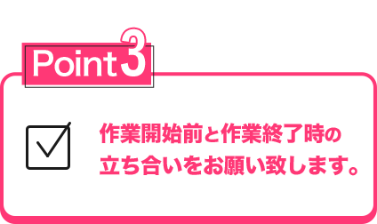 作業時間前と作業終了時の立会いをお願い致します。